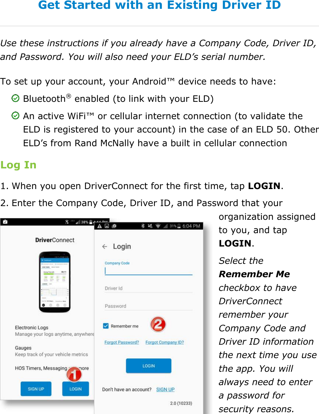 Set My Duty Status DriverConnect User Guide  15 © 2017, Rand McNally, Inc. Get Started with an Existing Driver ID Use these instructions if you already have a Company Code, Driver ID, and Password. You will also need your ELD’s serial number. To set up your account, your Android™ device needs to have:  Bluetooth® enabled (to link with your ELD)  An active WiFi™ or cellular internet connection (to validate the ELD is registered to your account) in the case of an ELD 50. Other ELD’s from Rand McNally have a built in cellular connection Log In 1. When you open DriverConnect for the first time, tap LOGIN. 2. Enter the Company Code, Driver ID, and Password that your organization assigned to you, and tap LOGIN. Select the Remember Me checkbox to have DriverConnect remember your Company Code and Driver ID information the next time you use the app. You will always need to enter a password for security reasons.    