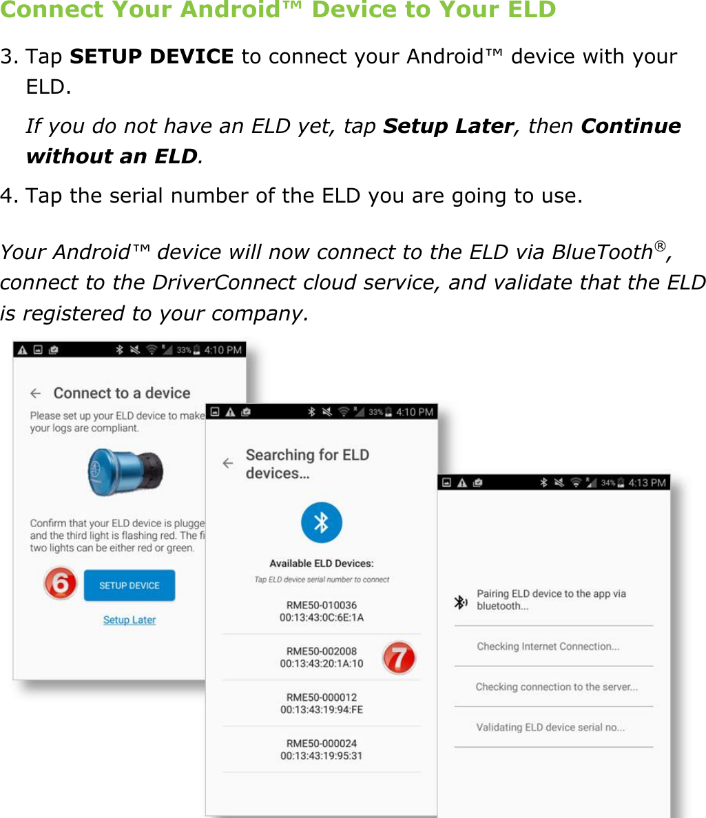 Set My Duty Status DriverConnect User Guide  16 © 2017, Rand McNally, Inc. Connect Your Android™ Device to Your ELD 3. Tap SETUP DEVICE to connect your Android™ device with your ELD. If you do not have an ELD yet, tap Setup Later, then Continue without an ELD. 4. Tap the serial number of the ELD you are going to use. Your Android™ device will now connect to the ELD via BlueTooth®, connect to the DriverConnect cloud service, and validate that the ELD is registered to your company.    