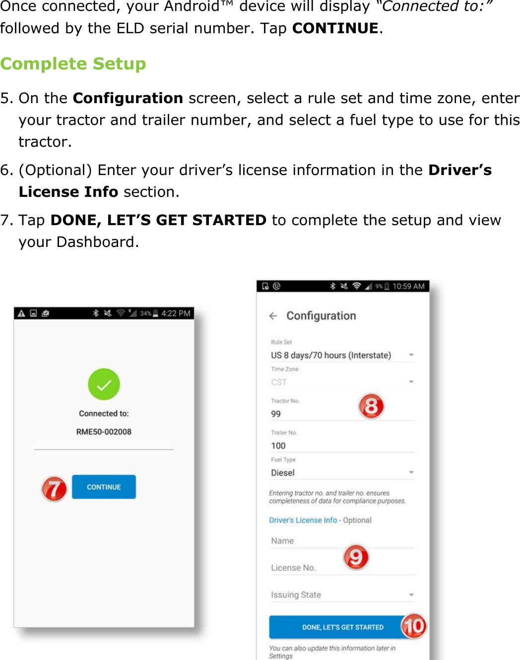 Set My Duty Status DriverConnect User Guide  17 © 2017, Rand McNally, Inc. Once connected, your Android™ device will display “Connected to:” followed by the ELD serial number. Tap CONTINUE. Complete Setup 5. On the Configuration screen, select a rule set and time zone, enter your tractor and trailer number, and select a fuel type to use for this tractor. 6. (Optional) Enter your driver’s license information in the Driver’s License Info section. 7. Tap DONE, LET’S GET STARTED to complete the setup and view your Dashboard.    
