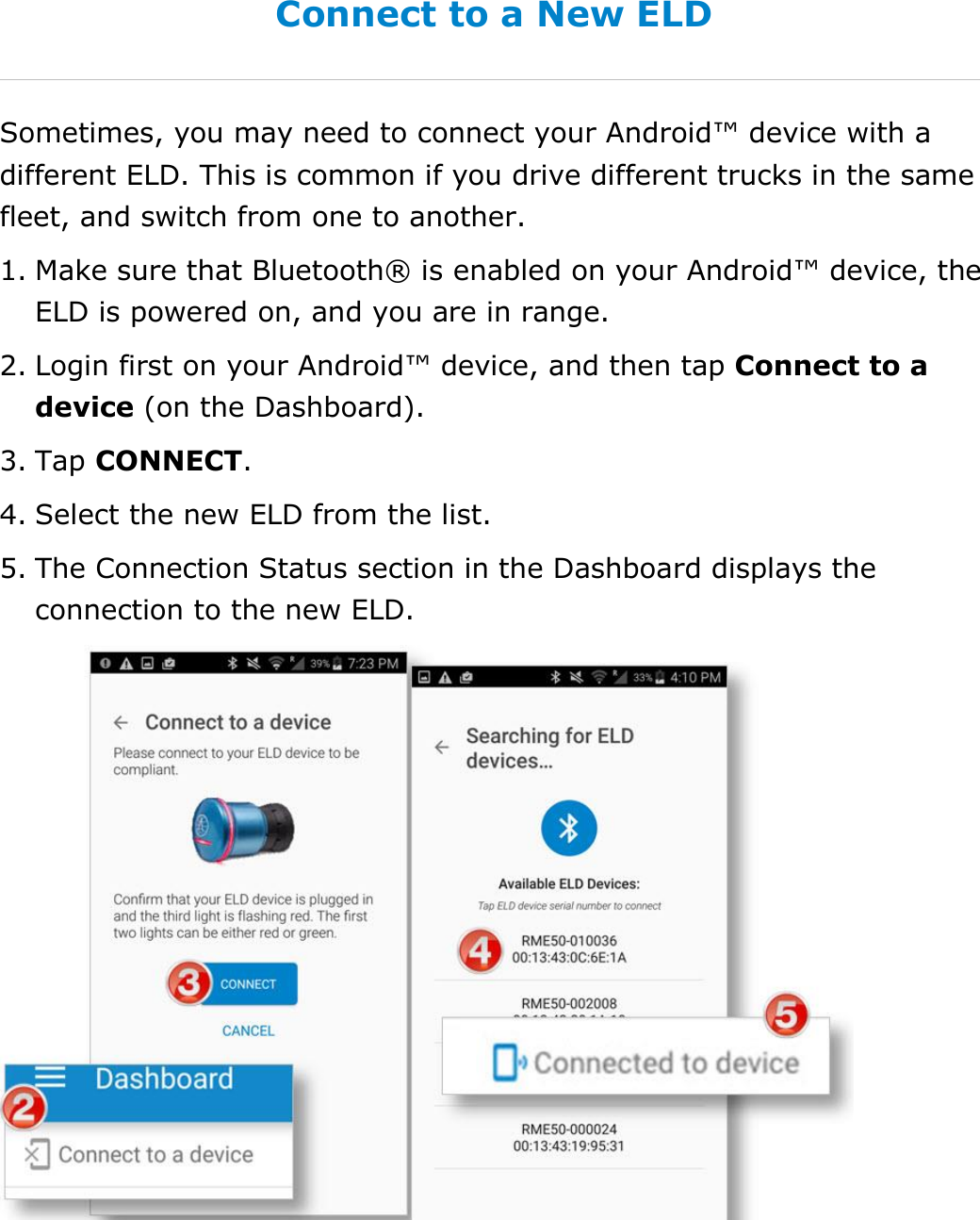 Set My Duty Status DriverConnect User Guide  18 © 2017, Rand McNally, Inc. Connect to a New ELD Sometimes, you may need to connect your Android™ device with a different ELD. This is common if you drive different trucks in the same fleet, and switch from one to another. 1. Make sure that Bluetooth® is enabled on your Android™ device, the ELD is powered on, and you are in range. 2. Login first on your Android™ device, and then tap Connect to a device (on the Dashboard). 3. Tap CONNECT. 4. Select the new ELD from the list. 5. The Connection Status section in the Dashboard displays the connection to the new ELD.   