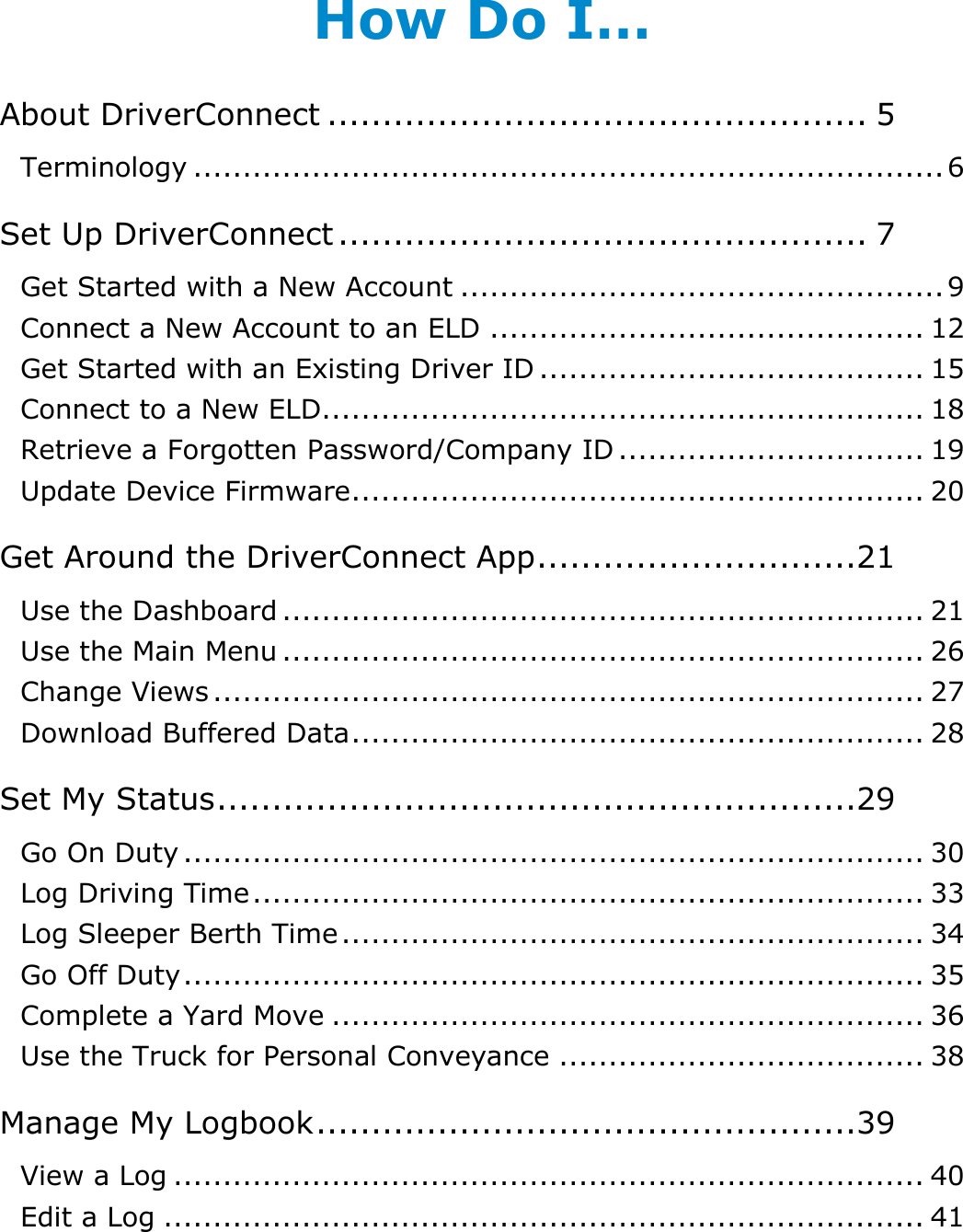 Table of Contents: How Do I…? DriverConnect User Guide  2 © 2017, Rand McNally, Inc. How Do I… About DriverConnect ................................................. 5 Terminology ............................................................................ 6 Set Up DriverConnect ................................................ 7 Get Started with a New Account ................................................. 9 Connect a New Account to an ELD ............................................ 12 Get Started with an Existing Driver ID ....................................... 15 Connect to a New ELD ............................................................. 18 Retrieve a Forgotten Password/Company ID ............................... 19 Update Device Firmware .......................................................... 20 Get Around the DriverConnect App .............................21 Use the Dashboard ................................................................. 21 Use the Main Menu ................................................................. 26 Change Views ........................................................................ 27 Download Buffered Data .......................................................... 28 Set My Status ..........................................................29 Go On Duty ........................................................................... 30 Log Driving Time .................................................................... 33 Log Sleeper Berth Time ........................................................... 34 Go Off Duty ........................................................................... 35 Complete a Yard Move ............................................................ 36 Use the Truck for Personal Conveyance ..................................... 38 Manage My Logbook .................................................39 View a Log ............................................................................ 40 Edit a Log ............................................................................. 41 