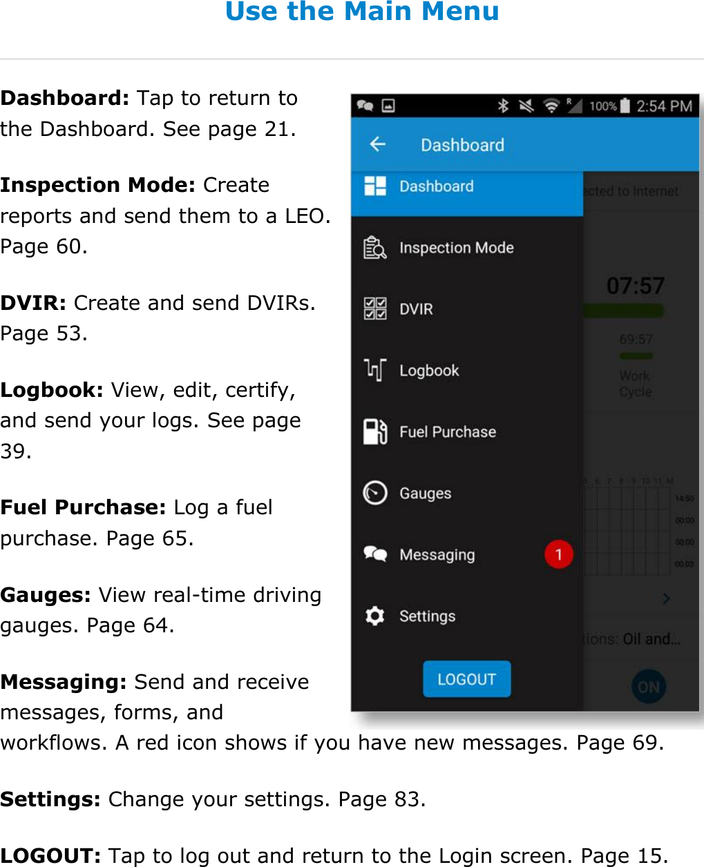 Set My Duty Status DriverConnect User Guide  26 © 2017, Rand McNally, Inc. Use the Main Menu Dashboard: Tap to return to the Dashboard. See page 21. Inspection Mode: Create reports and send them to a LEO. Page 60. DVIR: Create and send DVIRs. Page 53. Logbook: View, edit, certify, and send your logs. See page 39. Fuel Purchase: Log a fuel purchase. Page 65. Gauges: View real-time driving gauges. Page 64. Messaging: Send and receive messages, forms, and workflows. A red icon shows if you have new messages. Page 69. Settings: Change your settings. Page 83. LOGOUT: Tap to log out and return to the Login screen. Page 15.   