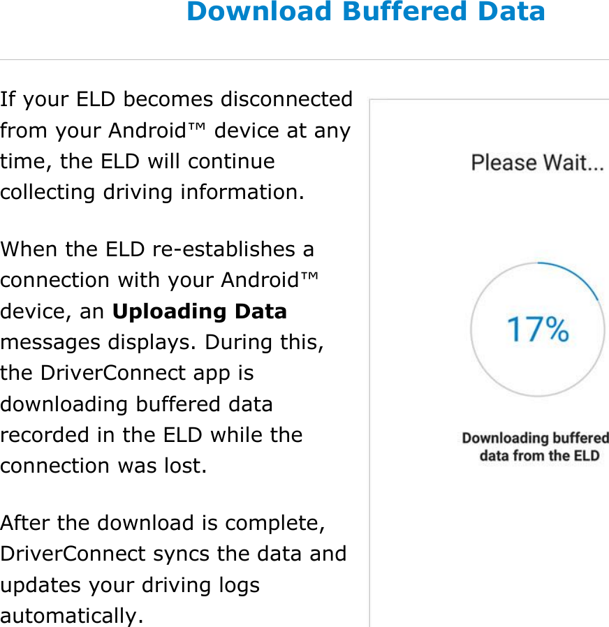Set My Duty Status DriverConnect User Guide  28 © 2017, Rand McNally, Inc. Download Buffered Data If your ELD becomes disconnected from your Android™ device at any time, the ELD will continue collecting driving information. When the ELD re-establishes a connection with your Android™ device, an Uploading Data messages displays. During this, the DriverConnect app is downloading buffered data recorded in the ELD while the connection was lost. After the download is complete, DriverConnect syncs the data and updates your driving logs automatically.  