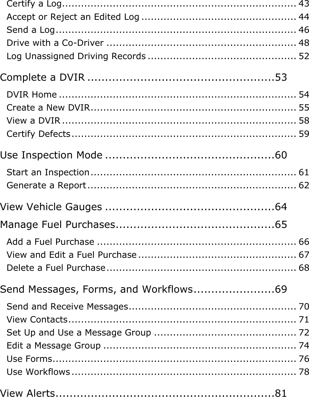 Table of Contents: How Do I…? DriverConnect User Guide  3 © 2017, Rand McNally, Inc. Certify a Log .......................................................................... 43 Accept or Reject an Edited Log ................................................. 44 Send a Log ............................................................................ 46 Drive with a Co-Driver ............................................................ 48 Log Unassigned Driving Records ............................................... 52 Complete a DVIR .....................................................53 DVIR Home ........................................................................... 54 Create a New DVIR ................................................................. 55 View a DVIR .......................................................................... 58 Certify Defects ....................................................................... 59 Use Inspection Mode ................................................60 Start an Inspection ................................................................. 61 Generate a Report .................................................................. 62 View Vehicle Gauges ................................................64 Manage Fuel Purchases .............................................65 Add a Fuel Purchase ............................................................... 66 View and Edit a Fuel Purchase .................................................. 67 Delete a Fuel Purchase ............................................................ 68 Send Messages, Forms, and Workflows .......................69 Send and Receive Messages ..................................................... 70 View Contacts ........................................................................ 71 Set Up and Use a Message Group ............................................. 72 Edit a Message Group ............................................................. 74 Use Forms ............................................................................. 76 Use Workflows ....................................................................... 78 View Alerts ..............................................................81 