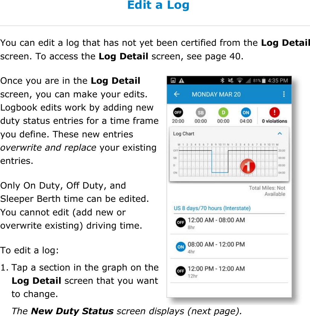 Manage My Logbook DriverConnect User Guide  41 © 2017, Rand McNally, Inc. Edit a Log You can edit a log that has not yet been certified from the Log Detail screen. To access the Log Detail screen, see page 40. Once you are in the Log Detail screen, you can make your edits. Logbook edits work by adding new duty status entries for a time frame you define. These new entries overwrite and replace your existing entries. Only On Duty, Off Duty, and Sleeper Berth time can be edited. You cannot edit (add new or overwrite existing) driving time. To edit a log: 1. Tap a section in the graph on the Log Detail screen that you want to change. The New Duty Status screen displays (next page).   