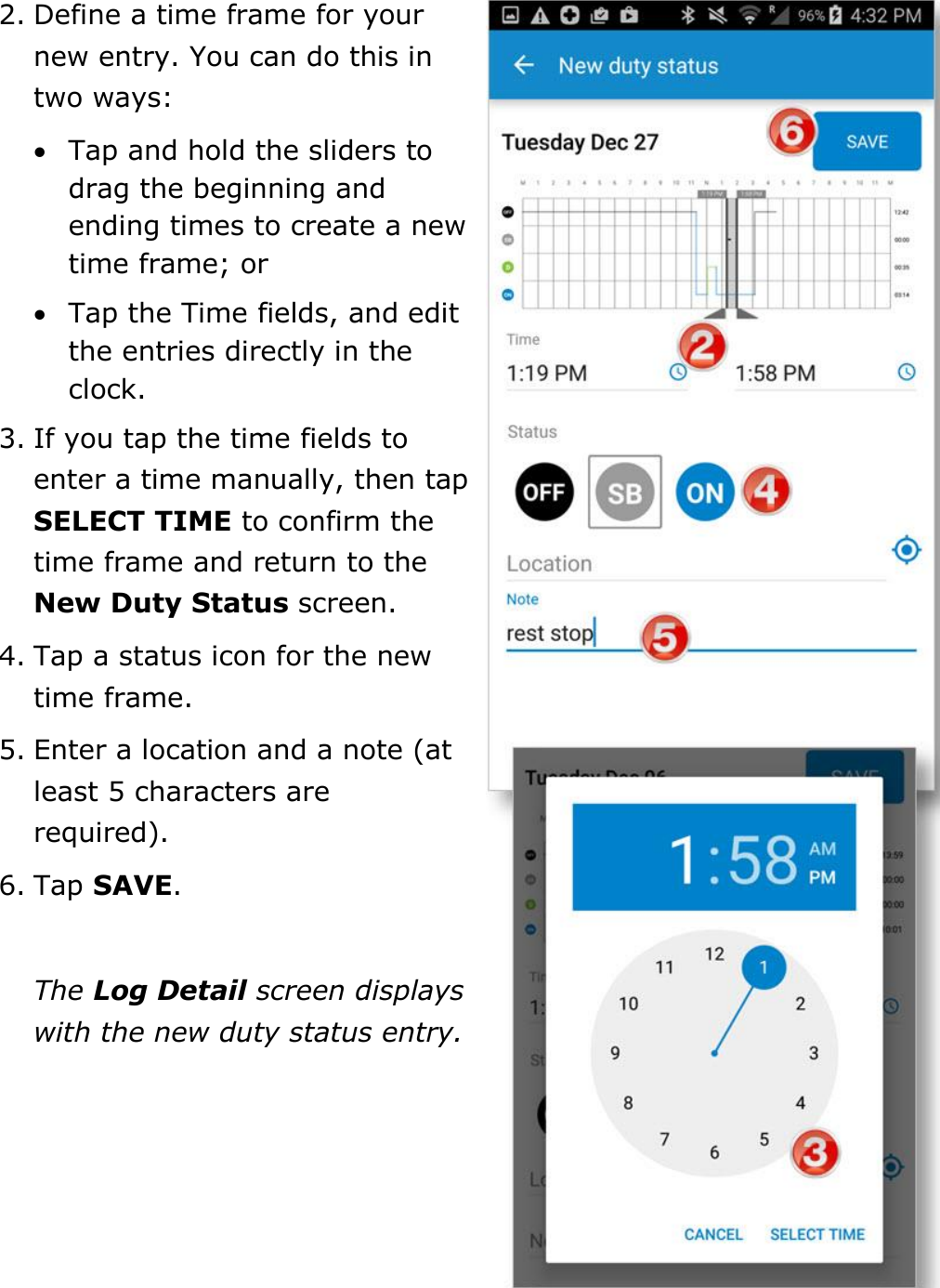 Manage My Logbook DriverConnect User Guide  42 © 2017, Rand McNally, Inc. 2. Define a time frame for your new entry. You can do this in two ways:  Tap and hold the sliders to drag the beginning and ending times to create a new time frame; or  Tap the Time fields, and edit the entries directly in the clock. 3. If you tap the time fields to enter a time manually, then tap SELECT TIME to confirm the time frame and return to the New Duty Status screen. 4. Tap a status icon for the new time frame. 5. Enter a location and a note (at least 5 characters are required). 6. Tap SAVE.  The Log Detail screen displays with the new duty status entry.    