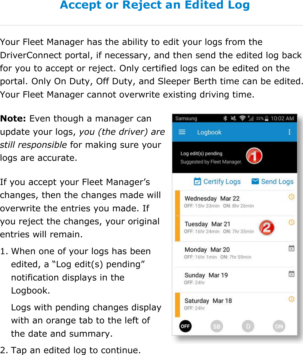 Manage My Logbook DriverConnect User Guide  44 © 2017, Rand McNally, Inc. Accept or Reject an Edited Log Your Fleet Manager has the ability to edit your logs from the DriverConnect portal, if necessary, and then send the edited log back for you to accept or reject. Only certified logs can be edited on the portal. Only On Duty, Off Duty, and Sleeper Berth time can be edited. Your Fleet Manager cannot overwrite existing driving time. Note: Even though a manager can update your logs, you (the driver) are still responsible for making sure your logs are accurate. If you accept your Fleet Manager’s changes, then the changes made will overwrite the entries you made. If you reject the changes, your original entries will remain. 1. When one of your logs has been edited, a “Log edit(s) pending” notification displays in the Logbook. Logs with pending changes display with an orange tab to the left of the date and summary. 2. Tap an edited log to continue.     