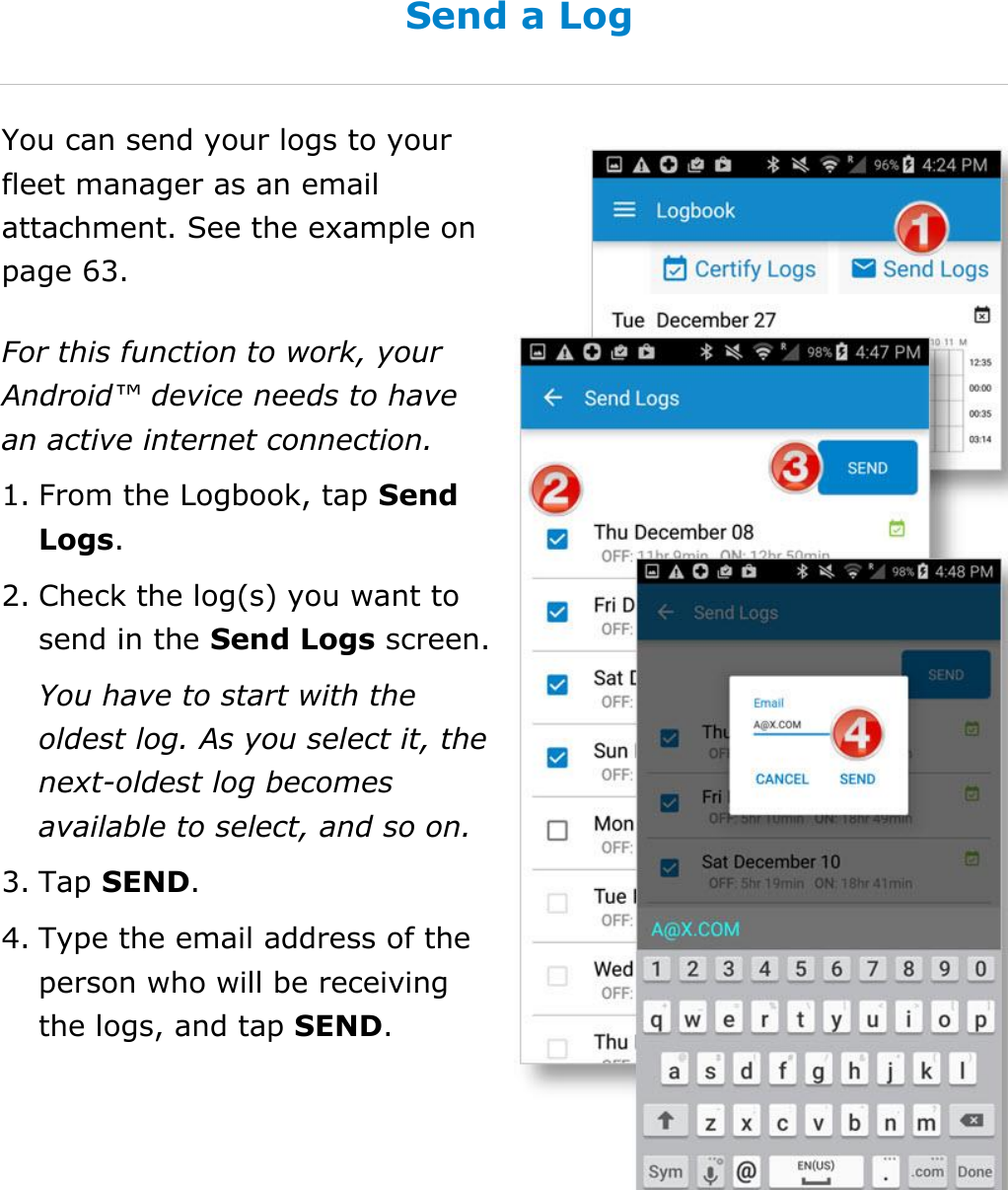 Manage My Logbook DriverConnect User Guide  46 © 2017, Rand McNally, Inc. Send a Log You can send your logs to your fleet manager as an email attachment. See the example on page 63. For this function to work, your Android™ device needs to have an active internet connection. 1. From the Logbook, tap Send Logs. 2. Check the log(s) you want to send in the Send Logs screen. You have to start with the oldest log. As you select it, the next-oldest log becomes available to select, and so on. 3. Tap SEND. 4. Type the email address of the person who will be receiving the logs, and tap SEND.    
