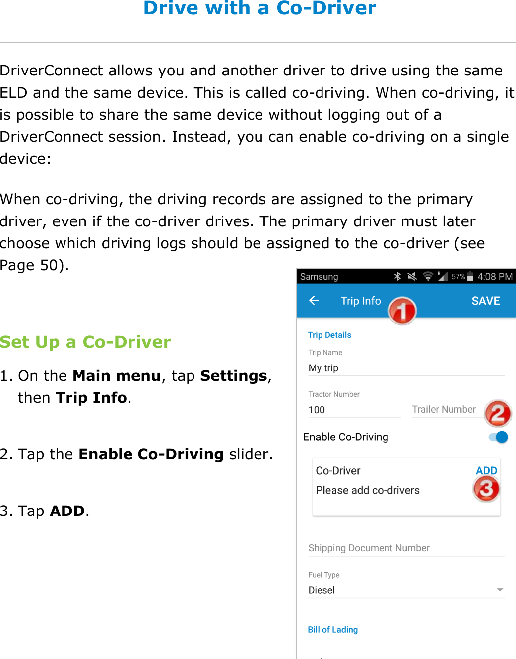 Manage Fuel Purchases DriverConnect User Guide  48 © 2017, Rand McNally, Inc. Drive with a Co-Driver DriverConnect allows you and another driver to drive using the same ELD and the same device. This is called co-driving. When co-driving, it is possible to share the same device without logging out of a DriverConnect session. Instead, you can enable co-driving on a single device: When co-driving, the driving records are assigned to the primary driver, even if the co-driver drives. The primary driver must later choose which driving logs should be assigned to the co-driver (see Page 50).  Set Up a Co-Driver 1. On the Main menu, tap Settings, then Trip Info.  2. Tap the Enable Co-Driving slider.  3. Tap ADD.   