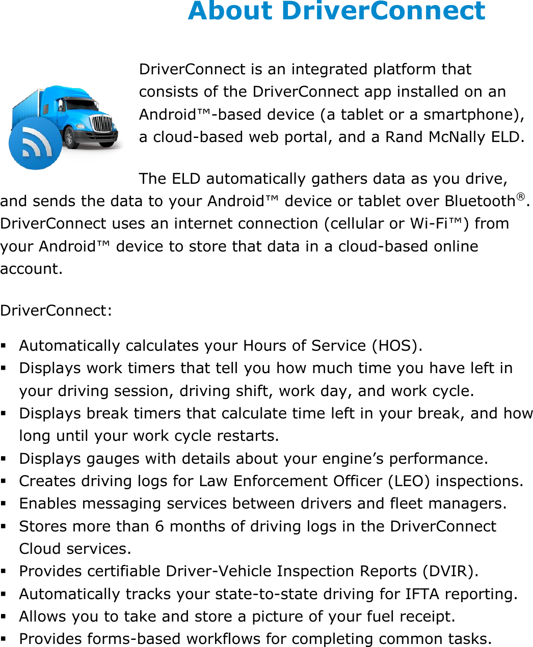 About This Guide DriverConnect User Guide  5 © 2017, Rand McNally, Inc. About DriverConnect DriverConnect is an integrated platform that consists of the DriverConnect app installed on an Android™-based device (a tablet or a smartphone), a cloud-based web portal, and a Rand McNally ELD. The ELD automatically gathers data as you drive, and sends the data to your Android™ device or tablet over Bluetooth®. DriverConnect uses an internet connection (cellular or Wi-Fi™) from your Android™ device to store that data in a cloud-based online account. DriverConnect:  Automatically calculates your Hours of Service (HOS).  Displays work timers that tell you how much time you have left in your driving session, driving shift, work day, and work cycle.  Displays break timers that calculate time left in your break, and how long until your work cycle restarts.  Displays gauges with details about your engine’s performance.  Creates driving logs for Law Enforcement Officer (LEO) inspections.  Enables messaging services between drivers and fleet managers.  Stores more than 6 months of driving logs in the DriverConnect Cloud services.  Provides certifiable Driver-Vehicle Inspection Reports (DVIR).  Automatically tracks your state-to-state driving for IFTA reporting.  Allows you to take and store a picture of your fuel receipt.  Provides forms-based workflows for completing common tasks.   