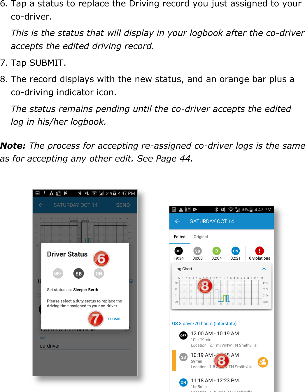 Manage Fuel Purchases DriverConnect User Guide  51 © 2017, Rand McNally, Inc. 6. Tap a status to replace the Driving record you just assigned to your co-driver. This is the status that will display in your logbook after the co-driver accepts the edited driving record.  7. Tap SUBMIT. 8. The record displays with the new status, and an orange bar plus a co-driving indicator icon. The status remains pending until the co-driver accepts the edited log in his/her logbook. Note: The process for accepting re-assigned co-driver logs is the same as for accepting any other edit. See Page 44.    