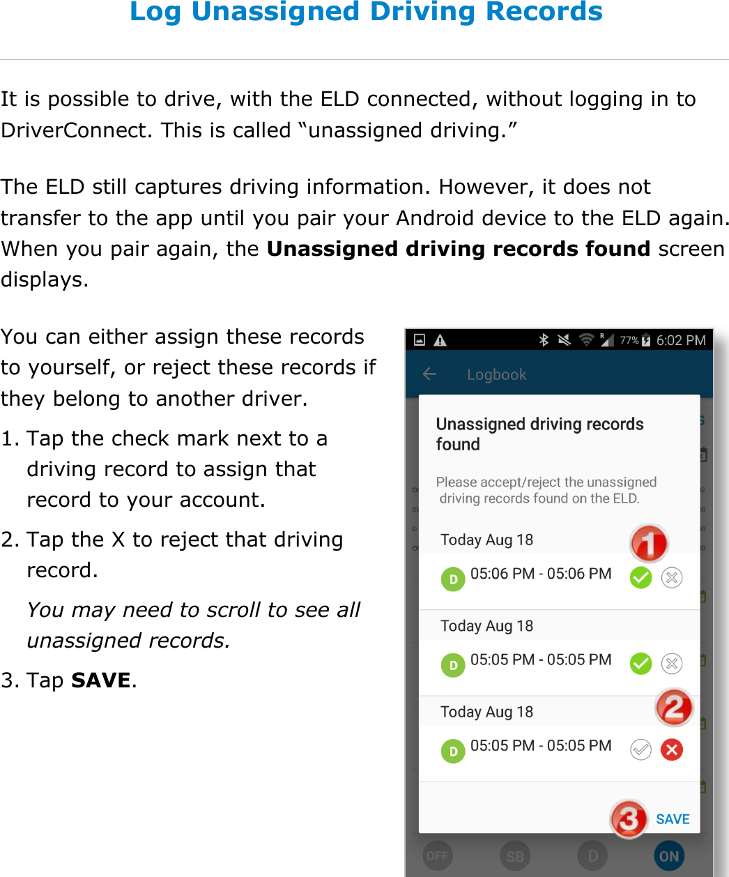 Manage Fuel Purchases DriverConnect User Guide  52 © 2017, Rand McNally, Inc. Log Unassigned Driving Records It is possible to drive, with the ELD connected, without logging in to DriverConnect. This is called “unassigned driving.” The ELD still captures driving information. However, it does not transfer to the app until you pair your Android device to the ELD again. When you pair again, the Unassigned driving records found screen displays. You can either assign these records to yourself, or reject these records if they belong to another driver. 1. Tap the check mark next to a driving record to assign that record to your account. 2. Tap the X to reject that driving record. You may need to scroll to see all unassigned records. 3. Tap SAVE. 