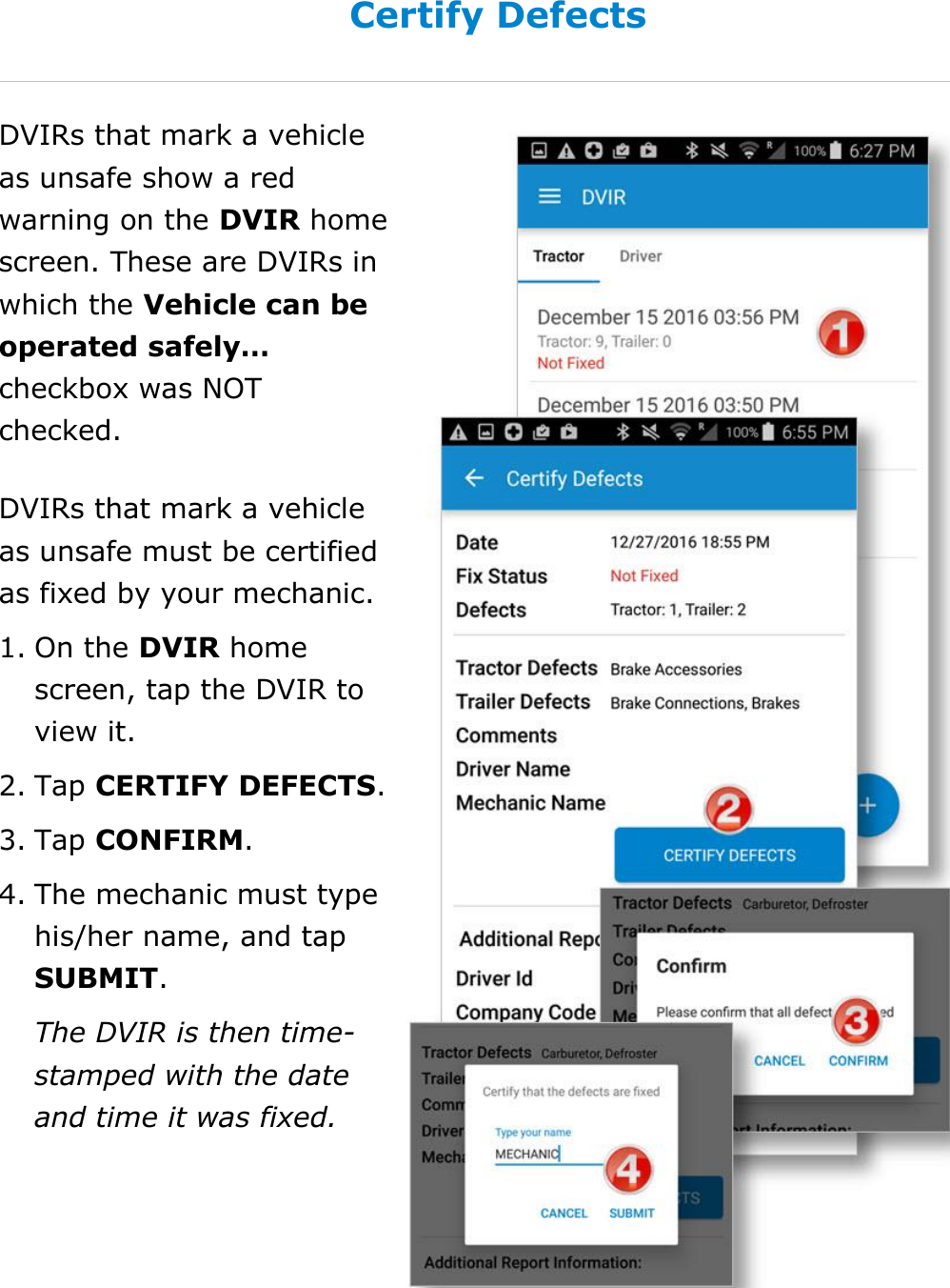 Complete a DVIR DriverConnect User Guide  59 © 2017, Rand McNally, Inc. Certify Defects DVIRs that mark a vehicle as unsafe show a red warning on the DVIR home screen. These are DVIRs in which the Vehicle can be operated safely… checkbox was NOT checked. DVIRs that mark a vehicle as unsafe must be certified as fixed by your mechanic. 1. On the DVIR home screen, tap the DVIR to view it. 2. Tap CERTIFY DEFECTS. 3. Tap CONFIRM. 4. The mechanic must type his/her name, and tap SUBMIT. The DVIR is then time-stamped with the date and time it was fixed.  
