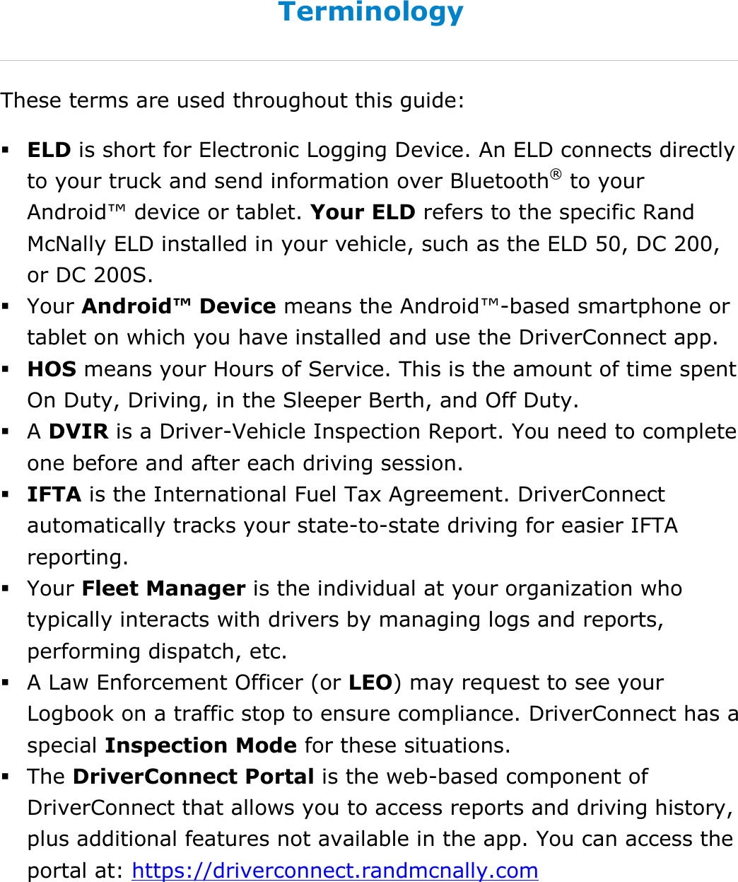 About This Guide DriverConnect User Guide  6 © 2017, Rand McNally, Inc. Terminology These terms are used throughout this guide:  ELD is short for Electronic Logging Device. An ELD connects directly to your truck and send information over Bluetooth® to your Android™ device or tablet. Your ELD refers to the specific Rand McNally ELD installed in your vehicle, such as the ELD 50, DC 200, or DC 200S.  Your Android™ Device means the Android™-based smartphone or tablet on which you have installed and use the DriverConnect app.  HOS means your Hours of Service. This is the amount of time spent On Duty, Driving, in the Sleeper Berth, and Off Duty.  A DVIR is a Driver-Vehicle Inspection Report. You need to complete one before and after each driving session.  IFTA is the International Fuel Tax Agreement. DriverConnect automatically tracks your state-to-state driving for easier IFTA reporting.  Your Fleet Manager is the individual at your organization who typically interacts with drivers by managing logs and reports, performing dispatch, etc.   A Law Enforcement Officer (or LEO) may request to see your Logbook on a traffic stop to ensure compliance. DriverConnect has a special Inspection Mode for these situations.  The DriverConnect Portal is the web-based component of DriverConnect that allows you to access reports and driving history, plus additional features not available in the app. You can access the portal at: https://driverconnect.randmcnally.com  