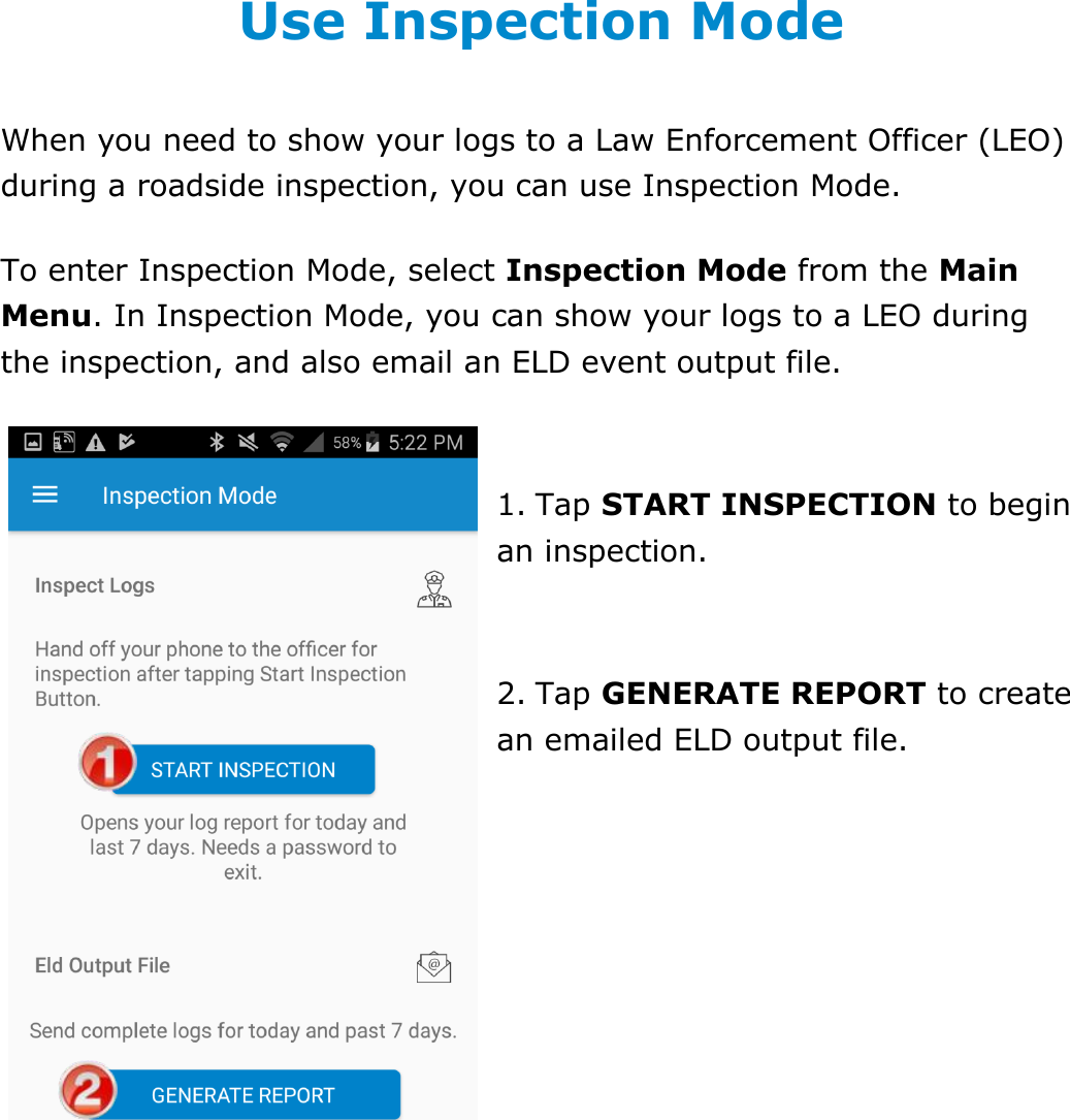 Use Inspection Mode DriverConnect User Guide  60 © 2017, Rand McNally, Inc. Use Inspection Mode When you need to show your logs to a Law Enforcement Officer (LEO) during a roadside inspection, you can use Inspection Mode. To enter Inspection Mode, select Inspection Mode from the Main Menu. In Inspection Mode, you can show your logs to a LEO during the inspection, and also email an ELD event output file.  1. Tap START INSPECTION to begin an inspection.  2. Tap GENERATE REPORT to create an emailed ELD output file.   
