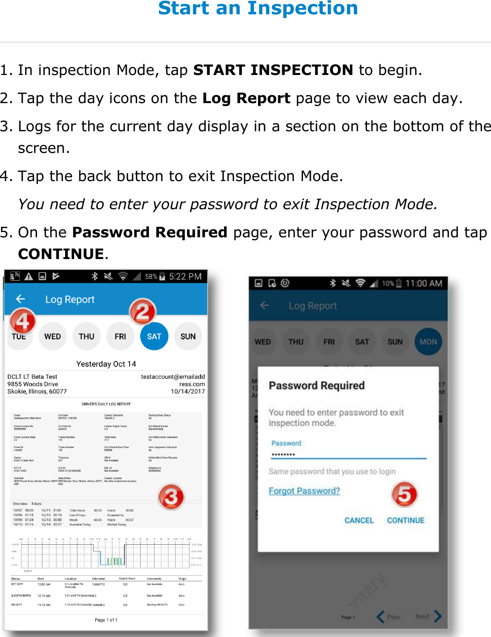 Use Inspection Mode DriverConnect User Guide  61 © 2017, Rand McNally, Inc. Start an Inspection 1. In inspection Mode, tap START INSPECTION to begin. 2. Tap the day icons on the Log Report page to view each day. 3. Logs for the current day display in a section on the bottom of the screen. 4. Tap the back button to exit Inspection Mode.  You need to enter your password to exit Inspection Mode. 5. On the Password Required page, enter your password and tap CONTINUE.   