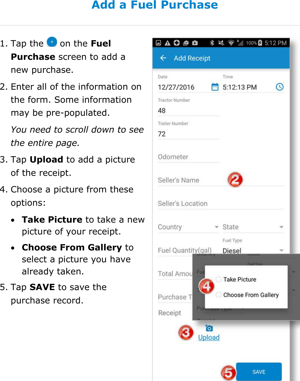 Manage Fuel Purchases DriverConnect User Guide  66 © 2017, Rand McNally, Inc. Add a Fuel Purchase 1. Tap the   on the Fuel Purchase screen to add a new purchase. 2. Enter all of the information on the form. Some information may be pre-populated. You need to scroll down to see the entire page. 3. Tap Upload to add a picture of the receipt. 4. Choose a picture from these options:  Take Picture to take a new picture of your receipt.  Choose From Gallery to select a picture you have already taken. 5. Tap SAVE to save the purchase record.    