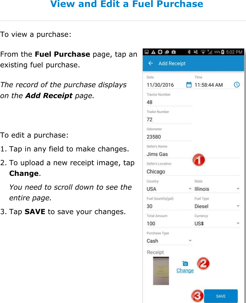 Manage Fuel Purchases DriverConnect User Guide  67 © 2017, Rand McNally, Inc. View and Edit a Fuel Purchase To view a purchase: From the Fuel Purchase page, tap an existing fuel purchase. The record of the purchase displays on the Add Receipt page.  To edit a purchase: 1. Tap in any field to make changes. 2. To upload a new receipt image, tap Change. You need to scroll down to see the entire page. 3. Tap SAVE to save your changes.    