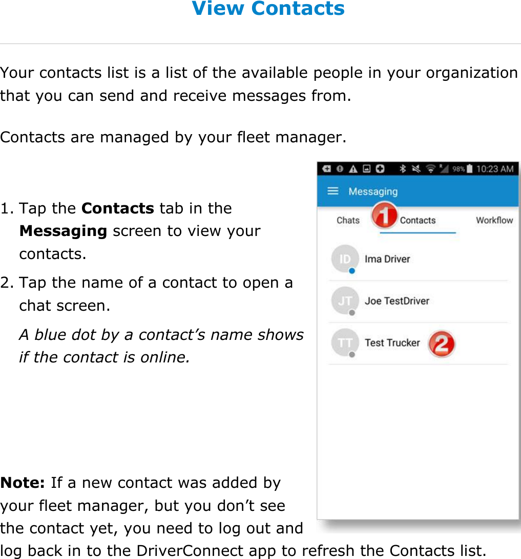 Send Messages, Forms, and Workflows DriverConnect User Guide  71 © 2017, Rand McNally, Inc. View Contacts Your contacts list is a list of the available people in your organization that you can send and receive messages from. Contacts are managed by your fleet manager.  1. Tap the Contacts tab in the Messaging screen to view your contacts. 2. Tap the name of a contact to open a chat screen. A blue dot by a contact’s name shows if the contact is online.   Note: If a new contact was added by your fleet manager, but you don’t see the contact yet, you need to log out and log back in to the DriverConnect app to refresh the Contacts list.   