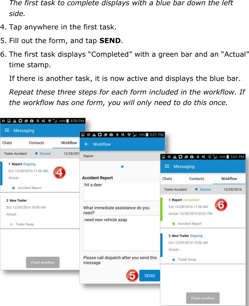Send Messages, Forms, and Workflows DriverConnect User Guide  79 © 2017, Rand McNally, Inc. The first task to complete displays with a blue bar down the left side. 4. Tap anywhere in the first task. 5. Fill out the form, and tap SEND. 6. The first task displays “Completed” with a green bar and an “Actual” time stamp. If there is another task, it is now active and displays the blue bar. Repeat these three steps for each form included in the workflow. If the workflow has one form, you will only need to do this once.    