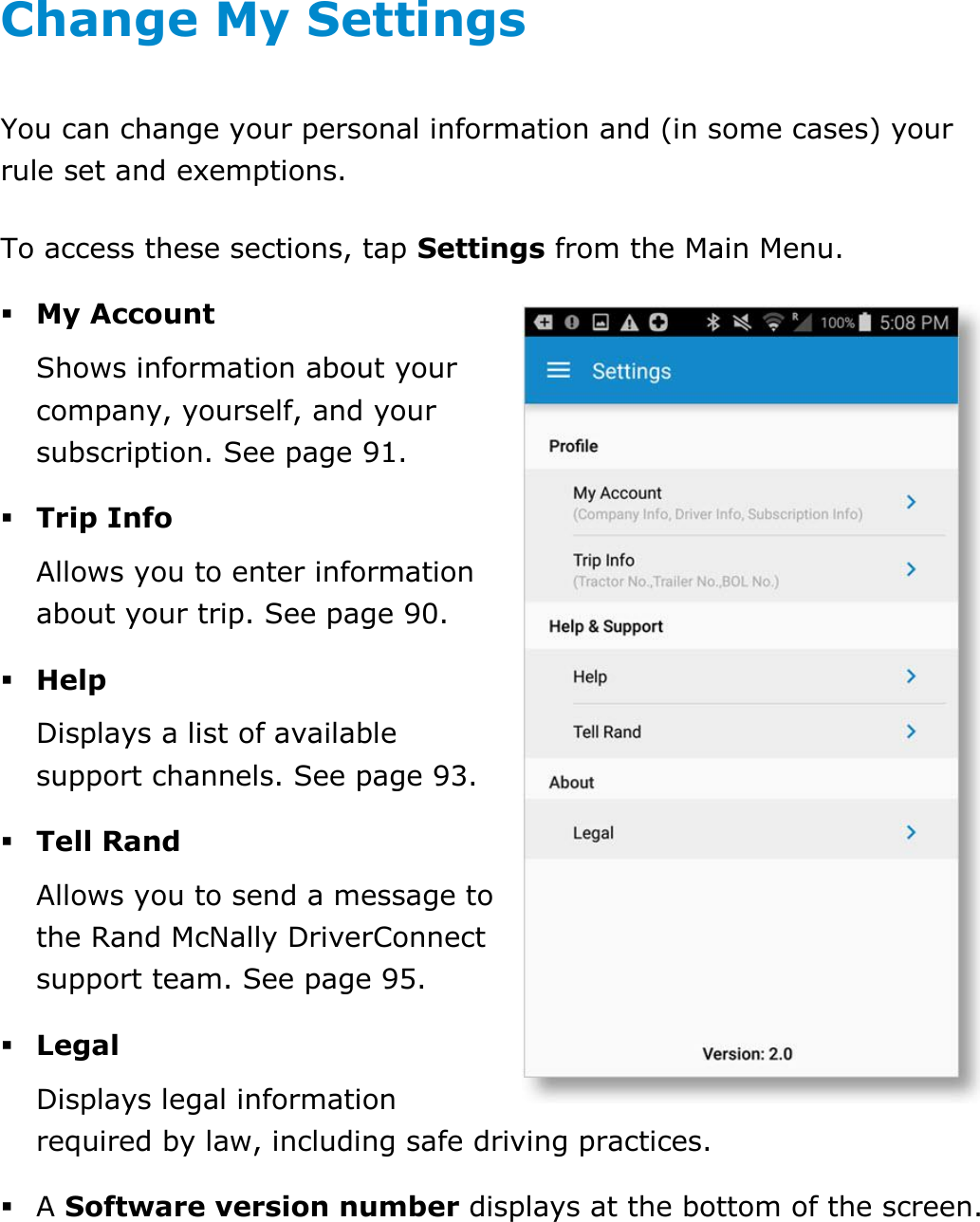  DriverConnect User Guide  84 © 2017, Rand McNally, Inc. Change My Settings You can change your personal information and (in some cases) your rule set and exemptions. To access these sections, tap Settings from the Main Menu.  My Account Shows information about your company, yourself, and your subscription. See page 91.  Trip Info Allows you to enter information about your trip. See page 90.  Help Displays a list of available support channels. See page 93.  Tell Rand Allows you to send a message to the Rand McNally DriverConnect support team. See page 95.  Legal Displays legal information required by law, including safe driving practices.  A Software version number displays at the bottom of the screen.    