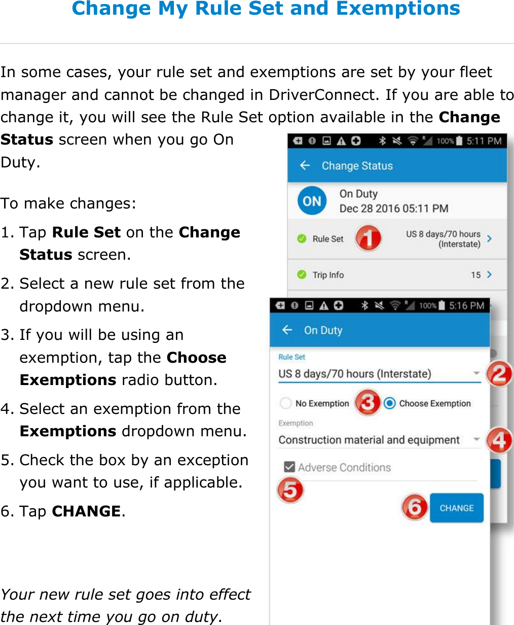  DriverConnect User Guide  85 © 2017, Rand McNally, Inc. Change My Rule Set and Exemptions In some cases, your rule set and exemptions are set by your fleet manager and cannot be changed in DriverConnect. If you are able to change it, you will see the Rule Set option available in the Change Status screen when you go On Duty. To make changes: 1. Tap Rule Set on the Change Status screen.  2. Select a new rule set from the dropdown menu. 3. If you will be using an exemption, tap the Choose Exemptions radio button. 4. Select an exemption from the Exemptions dropdown menu. 5. Check the box by an exception you want to use, if applicable. 6. Tap CHANGE.  Your new rule set goes into effect the next time you go on duty.