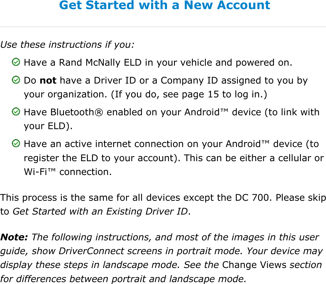 Set My Duty Status DriverConnect User Guide  9 © 2017, Rand McNally, Inc.     Get Started with a New Account Use these instructions if you:  Have a Rand McNally ELD in your vehicle and powered on.  Do not have a Driver ID or a Company ID assigned to you by your organization. (If you do, see page 15 to log in.)  Have Bluetooth® enabled on your Android™ device (to link with your ELD).  Have an active internet connection on your Android™ device (to register the ELD to your account). This can be either a cellular or Wi-Fi™ connection. This process is the same for all devices except the DC 700. Please skip to Get Started with an Existing Driver ID. Note: The following instructions, and most of the images in this user guide, show DriverConnect screens in portrait mode. Your device may display these steps in landscape mode. See the Change Views section for differences between portrait and landscape mode.    