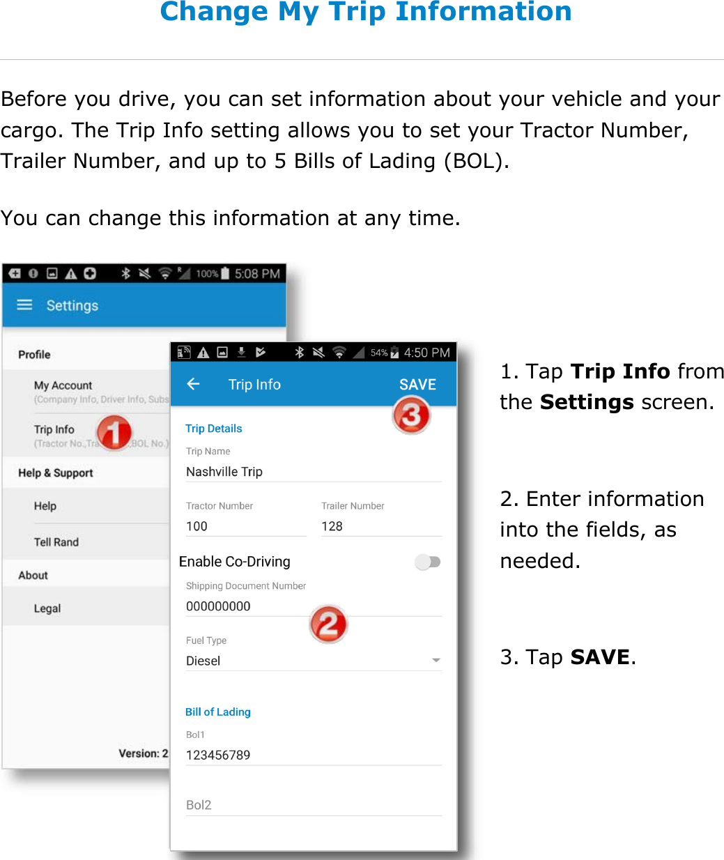  DriverConnect User Guide  90 © 2017, Rand McNally, Inc. Change My Trip Information Before you drive, you can set information about your vehicle and your cargo. The Trip Info setting allows you to set your Tractor Number, Trailer Number, and up to 5 Bills of Lading (BOL). You can change this information at any time.   1. Tap Trip Info from the Settings screen.  2. Enter information into the fields, as needed.  3. Tap SAVE.   