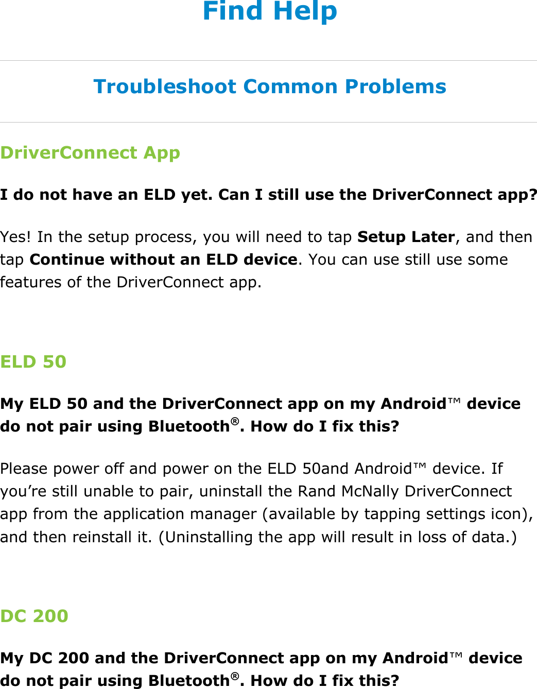  DriverConnect User Guide  93 © 2017, Rand McNally, Inc. Find Help Troubleshoot Common Problems DriverConnect App I do not have an ELD yet. Can I still use the DriverConnect app? Yes! In the setup process, you will need to tap Setup Later, and then tap Continue without an ELD device. You can use still use some features of the DriverConnect app.  ELD 50 My ELD 50 and the DriverConnect app on my Android™ device do not pair using Bluetooth®. How do I fix this? Please power off and power on the ELD 50and Android™ device. If you’re still unable to pair, uninstall the Rand McNally DriverConnect app from the application manager (available by tapping settings icon), and then reinstall it. (Uninstalling the app will result in loss of data.)  DC 200 My DC 200 and the DriverConnect app on my Android™ device do not pair using Bluetooth®. How do I fix this? 