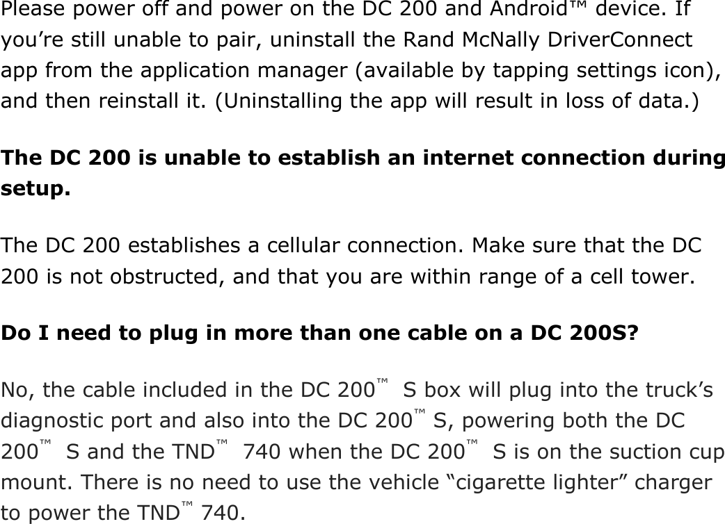  DriverConnect User Guide  94 © 2017, Rand McNally, Inc. Please power off and power on the DC 200 and Android™ device. If you’re still unable to pair, uninstall the Rand McNally DriverConnect app from the application manager (available by tapping settings icon), and then reinstall it. (Uninstalling the app will result in loss of data.) The DC 200 is unable to establish an internet connection during setup. The DC 200 establishes a cellular connection. Make sure that the DC 200 is not obstructed, and that you are within range of a cell tower. Do I need to plug in more than one cable on a DC 200S? No, the cable included in the DC 200™  S box will plug into the truck’s diagnostic port and also into the DC 200™ S, powering both the DC 200™  S and the TND™  740 when the DC 200™  S is on the suction cup mount. There is no need to use the vehicle “cigarette lighter” charger to power the TND™ 740.     