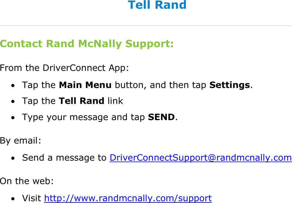  DriverConnect User Guide  95 © 2017, Rand McNally, Inc. Tell Rand Contact Rand McNally Support: From the DriverConnect App:  Tap the Main Menu button, and then tap Settings.  Tap the Tell Rand link  Type your message and tap SEND. By email:  Send a message to DriverConnectSupport@randmcnally.com On the web:  Visit http://www.randmcnally.com/support   