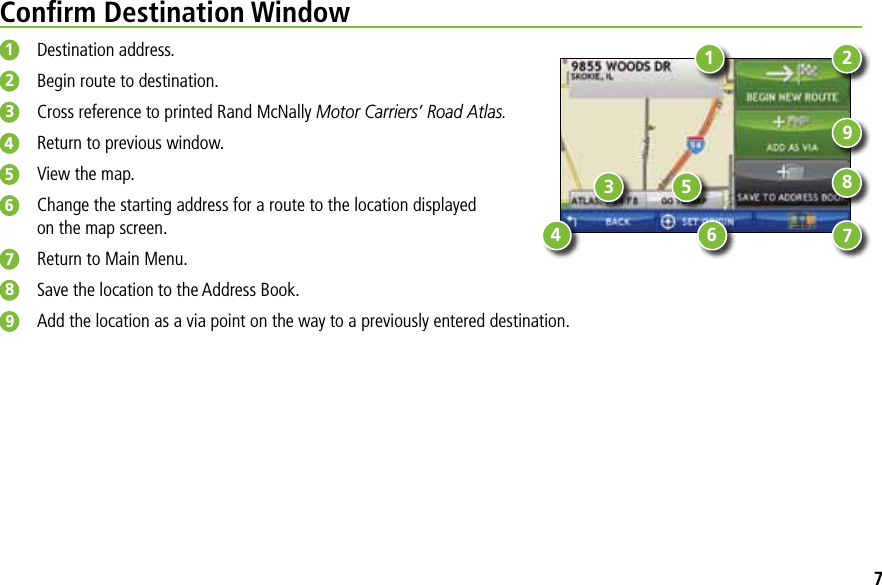 Conﬁrm Destination Window1  Destination address.2  Begin route to destination.3  Cross reference to printed Rand McNally Motor Carriers’ Road Atlas.4  Return to previous window.5  View the map.6  Change the starting address for a route to the location displayed on the map screen.7  Return to Main Menu. 8  Save the location to the Address Book.9  Add the location as a via point on the way to a previously entered destination.1345687927
