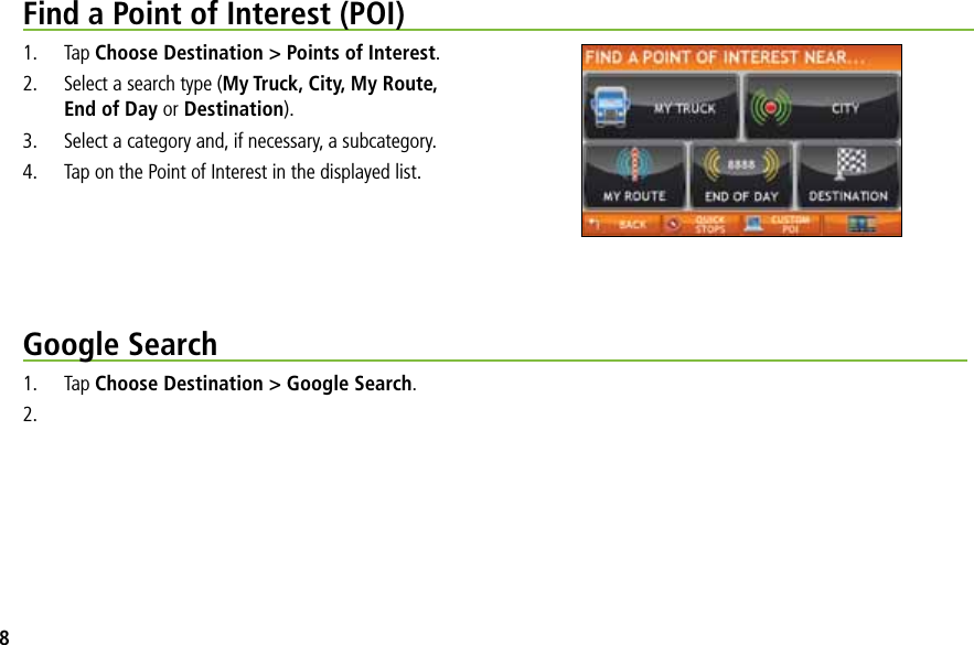 Find a Point of Interest (POI)1. Tap Choose Destination &gt; Points of Interest.2.  Select a search type (My Truck, City, My Route, End of Day or Destination).3.  Select a category and, if necessary, a subcategory.4.  Tap on the Point of Interest in the displayed list.Google Search1. Tap Choose Destination &gt; Google Search.2.8