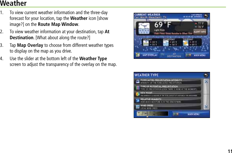 Weather1.  To view current weather information and the three-day forecast for your location, tap the Weather icon [show image?] on the Route Map Window.2.  To view weather information at your destination, tap At Destination. [What about along the route?]3. Tap Map Overlay to choose from different weather types to display on the map as you drive.4.  Use the slider at the bottom left of the Weather Type screen to adjust the transparency of the overlay on the map.11