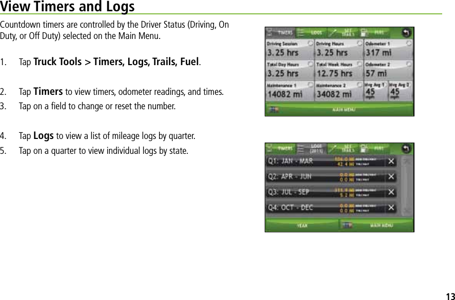 View Timers and LogsCountdown timers are controlled by the Driver Status (Driving, On Duty, or Off Duty) selected on the Main Menu.1. Tap Truck Tools &gt; Timers, Logs, Trails, Fuel.2. Tap Timers to view timers, odometer readings, and times. 3.  Tap on a ﬁeld to change or reset the number.4. Tap Logs to view a list of mileage logs by quarter.5.  Tap on a quarter to view individual logs by state.13