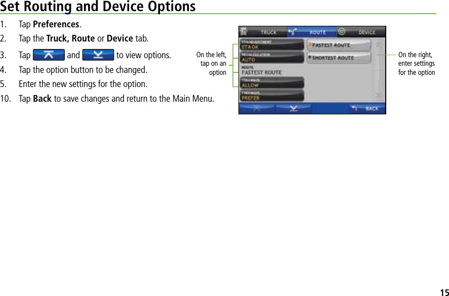 Set Routing and Device Options1. Tap Preferences.2.  Tap the Truck, Route or Device tab. 3. Tap  and   to view options.4.  Tap the option button to be changed.5.  Enter the new settings for the option.10. Tap Back to save changes and return to the Main Menu.On the left, tap on an optionOn the right, enter settings  for the option15