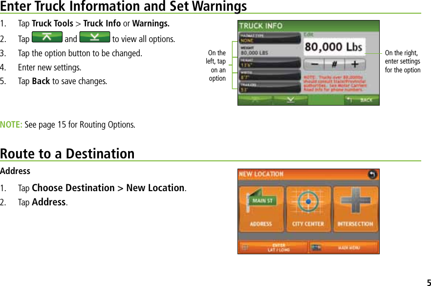 On the left, tap on an optionOn the right, enter settings  for the optionEnter Truck Information and Set Warnings1. Tap Truck Tools &gt; Truck Info or Warnings.2. Tap   and   to view all options.3.  Tap the option button to be changed.4.  Enter new settings.5. Tap Back to save changes.NOTE: See page 15 for Routing Options.Route to a DestinationAddress1. Tap Choose Destination &gt; New Location.2. Tap Address.5