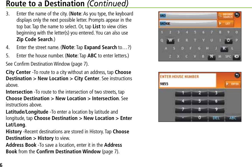 Route to a Destination (Continued)3.  Enter the name of the city. (Note: As you type, the keyboard displays only the next possible letter. Prompts appear in the top bar. Tap the name to select. Or, tap List to view cities beginning with the letter(s) you entered. You can also use Zip Code Search.)4.  Enter the street name. (Note: Tap Expand Search to…?)5.  Enter the house number. (Note: Tap ABC to enter letters.)See Conﬁrm Destination Window (page 7).City Center -To route to a city without an address, tap Choose Destination &gt; New Location &gt; City Center. See instructions above.Intersection -To route to the intersection of two streets, tap Choose Destination &gt; New Location &gt; Intersection. See instructions above.Latitude/Longitude -To enter a location by latitude and longitude, tap Choose Destination &gt; New Location &gt; Enter Lat/Long.History -Recent destinations are stored in History. Tap Choose Destination &gt; History to view.Address Book -To save a location, enter it in the Address Book from the Conﬁrm Destination Window (page 7).6