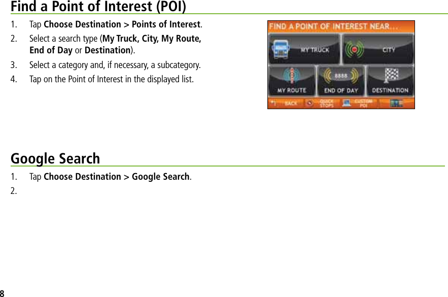 Find a Point of Interest (POI)1. Tap Choose Destination &gt; Points of Interest.2. Select a search type (My Truck, City, My Route,End of Day or Destination).3. Select a category and, if necessary, a subcategory.4. Tap on the Point of Interest in the displayed list.Google Search1. Tap Choose Destination &gt; Google Search.2.8