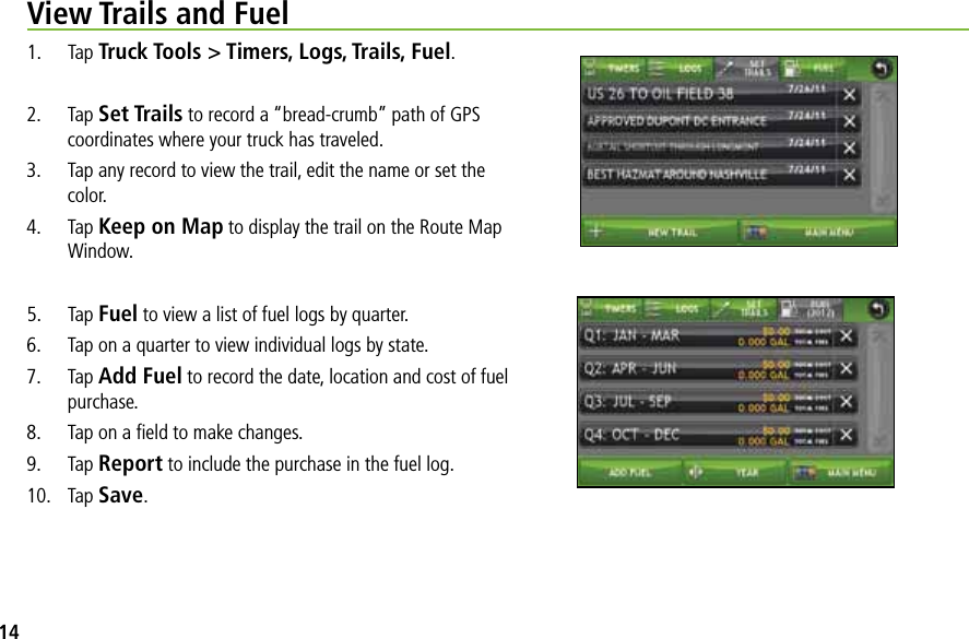 View Trails and Fuel1. Tap Truck Tools &gt; Timers, Logs, Trails, Fuel.2. Tap Set Trails to record a “bread-crumb” path of GPS coordinates where your truck has traveled.3. Tap any record to view the trail, edit the name or set the color. 4. Tap Keep on Map to display the trail on the Route Map Window.5. Tap Fuel to view a list of fuel logs by quarter.6. Tap on a quarter to view individual logs by state.7. Tap Add Fuel to record the date, location and cost of fuel purchase. 8. Tap on a ﬁeld to make changes.9. Tap Report to include the purchase in the fuel log.10. Tap Save.14