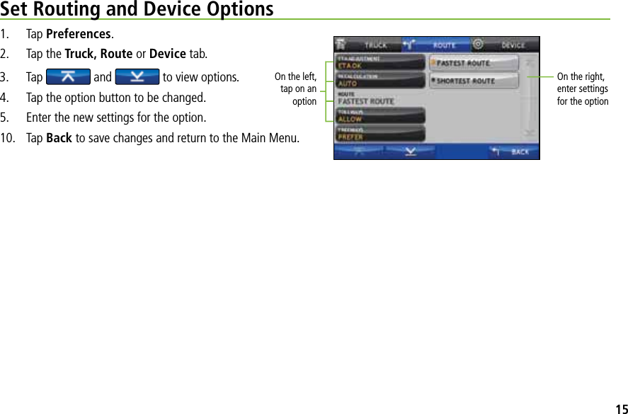 Set Routing and Device Options1. Tap Preferences.2. Tap the Truck, Route or Device tab. 3. Tap  and   to view options.4. Tap the option button to be changed.5. Enter the new settings for the option.10. Tap Back to save changes and return to the Main Menu.On the left, tap on an optionOn the right,enter settings for the option15