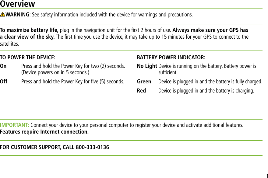 IMPORTANT: Connect your device to your personal computer to register your device and activate additional features. Features require Internet connection.FOR CUSTOMER SUPPORT, CALL 800-333-0136OverviewWARNING: See safety information included with the device for warnings and precautions.To maximize battery life, plug in the navigation unit for the ﬁrst 2 hours of use. Always make sure your GPS has a clear view of the sky. The ﬁrst time you use the device, it may take up to 15 minutes for your GPS to connect to the satellites.TO POWER THE DEVICE:On   Press and hold the Power Key for two (2) seconds. (Device powers on in 5 seconds.)Off   Press and hold the Power Key for ﬁve (5) seconds.BATTERY POWER INDICATOR:No LightDevice is running on the battery. Battery power is sufﬁcient.GreenDevice is plugged in and the battery is fully charged.RedDevice is plugged in and the battery is charging.1