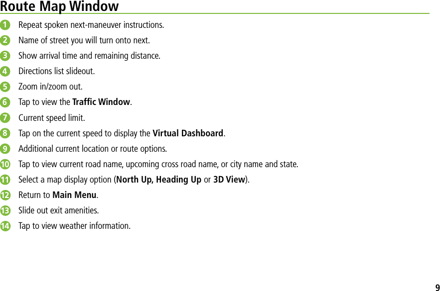 Route Map Window1Repeat spoken next-maneuver instructions.2Name of street you will turn onto next.3Show arrival time and remaining distance.4Directions list slideout.5Zoom in/zoom out.6Tap to view the Trafﬁc Window.7Current speed limit.8Tap on the current speed to display the Virtual Dashboard.9Additional current location or route options.10 Tap to view current road name, upcoming cross road name, or city name and state.11 Select a map display option (North Up, Heading Up or 3D View).12 Return to Main Menu.13 Slide out exit amenities.14 Tap to view weather information.9