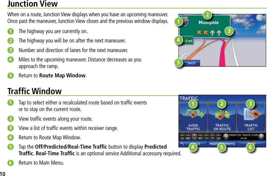 Junction ViewWhen on a route, Junction View displays when you have an upcoming maneuver.Once past the maneuver, Junction View closes and the previous window displays. 1The highway you are currently on.2The highway you will be on after the next maneuver.3Number and direction of lanes for the next maneuver.4Miles to the upcoming maneuver. Distance decreases as youapproach the ramp.5Return to Route Map Window.13245Trafﬁc Window1Tap to select either a recalculated route based on trafﬁc eventsor to stay on the current route.2View trafﬁc events along your route.3View a list of trafﬁc events within receiver range.4Return to Route Map Window.5Tap the Off/Predicted/Real-Time Trafﬁc button to display PredictedTrafﬁc.Real-Time Trafﬁc is an optional service Additional accessory required.6Return to Main Menu.13245 610