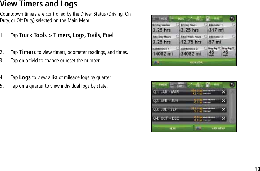 View Timers and LogsCountdown timers are controlled by the Driver Status (Driving, On Duty, or Off Duty) selected on the Main Menu.1. Tap Truck Tools &gt; Timers, Logs, Trails, Fuel.2. Tap Timers to view timers, odometer readings, and times. 3. Tap on a ﬁeld to change or reset the number.4. Tap Logs to view a list of mileage logs by quarter.5. Tap on a quarter to view individual logs by state.13