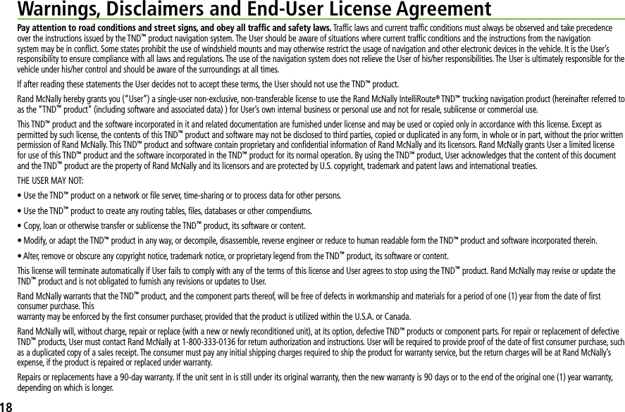 Pay attention to road conditions and street signs, and obey all trafﬁc and safety laws. Trafﬁc laws and current trafﬁc conditions must always be observed and take precedence over the instructions issued by the TND™ product navigation system. The User should be aware of situations where current trafﬁc conditions and the instructions from the navigation system may be in conﬂict. Some states prohibit the use of windshield mounts and may otherwise restrict the usage of navigation and other electronic devices in the vehicle. It is the User’s responsibility to ensure compliance with all laws and regulations. The use of the navigation system does not relieve the User of his/her responsibilities. The User is ultimately responsible for the vehicle under his/her control and should be aware of the surroundings at all times.If after reading these statements the User decides not to accept these terms, the User should not use the TND™ product.Rand McNally hereby grants you (“User”) a single-user non-exclusive, non-transferable license to use the Rand McNally IntelliRoute® TND™ trucking navigation product (hereinafter referred to as the “TND™ product” (including software and associated data) ) for User’s own internal business or personal use and not for resale, sublicense or commercial use.This TND™ product and the software incorporated in it and related documentation are furnished under license and may be used or copied only in accordance with this license. Except as permitted by such license, the contents of this TND™ product and software may not be disclosed to third parties, copied or duplicated in any form, in whole or in part, without the prior written permission of Rand McNally. This TND™ product and software contain proprietary and conﬁdential information of Rand McNally and its licensors. Rand McNally grants User a limited license for use of this TND™ product and the software incorporated in the TND™ product for its normal operation. By using the TND™ product, User acknowledges that the content of this document and the TND™ product are the property of Rand McNally and its licensors and are protected by U.S. copyright, trademark and patent laws and international treaties.THE USER MAY NOT:s5SETHE4.$™ product on a network or ﬁle server, time-sharing or to process data for other persons. s5SETHE4.$™ product to create any routing tables, ﬁles, databases or other compendiums.s#OPYLOANOROTHERWISETRANSFERORSUBLICENSETHE4.$™ product, its software or content.s-ODIFYORADAPTTHE4.$™ product in any way, or decompile, disassemble, reverse engineer or reduce to human readable form the TND™ product and software incorporated therein.s!LTERREMOVEOROBSCUREANYCOPYRIGHTNOTICETRADEMARKNOTICEORPROPRIETARYLEGENDFROMTHE4.$™ product, its software or content.This license will terminate automatically if User fails to comply with any of the terms of this license and User agrees to stop using the TND™ product. Rand McNally may revise or update the TND™ product and is not obligated to furnish any revisions or updates to User.Rand McNally warrants that the TND™ product, and the component parts thereof, will be free of defects in workmanship and materials for a period of one (1) year from the date of ﬁrst consumer purchase. This warranty may be enforced by the ﬁrst consumer purchaser, provided that the product is utilized within the U.S.A. or Canada.Rand McNally will, without charge, repair or replace (with a new or newly reconditioned unit), at its option, defective TND™ products or component parts. For repair or replacement of defective TND™ products, User must contact Rand McNally at 1-800-333-0136 for return authorization and instructions. User will be required to provide proof of the date of ﬁrst consumer purchase, such as a duplicated copy of a sales receipt. The consumer must pay any initial shipping charges required to ship the product for warranty service, but the return charges will be at Rand McNally’s expense, if the product is repaired or replaced under warranty.Repairs or replacements have a 90-day warranty. If the unit sent in is still under its original warranty, then the new warranty is 90 days or to the end of the original one (1) year warranty, depending on which is longer.Warnings, Disclaimers and End-User License Agreement18