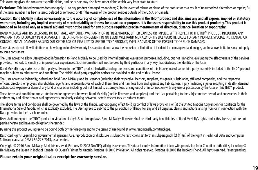 This warranty gives the consumer speciﬁc rights, and he or she may also have other rights which vary from state to state.Exclusions: This limited warranty does not apply: 1) to any product damaged by accident; 2) in the event of misuse or abuse of the product or as a result of unauthorized alterations or repairs; 3) if the serial number has been altered, defaced or removed; or 4) if the owner of the product resides outside of the U.S.A. or Canada.Caution: Rand McNally makes no warranty as to the accuracy of completeness of the information in the TND™ product and disclaims any and all express, implied or statutory warranties, including any implied warranty of merchantability or ﬁtness for a particular purpose. It is the user’s responsibility to use this product prudently. This product is intended to be used only as a travel aid and must not be used for any purpose requiring precise measurement of direction, distance, location or topography.RAND MCNALLY AND ITS LICENSORS DO NOT MAKE ANY OTHER WARRANTY OR REPRESENTATION, EITHER EXPRESS OR IMPLIED, WITH RESPECT TO THE TND™ PRODUCT, INCLUDING ANY WARRANTY AS TO QUALITY, PERFORMANCE, TITLE OR NON- INFRINGEMENT. IN NO EVENT WILL RAND MCNALLY OR ITS LICENSORS BE LIABLE FOR ANY INDIRECT, SPECIAL, INCIDENTAL, OR CONSEQUENTIAL DAMAGES ARISING OUT OF THE USE OR INABILITY TO USE THE TND™ PRODUCT, EVEN IF ADVISED OF THE POSSIBILITY OF SUCH DAMAGES.Some states do not allow limitations on how long an implied warranty lasts and/or do not allow the exclusion or limitation of incidental or consequential damages, so the above limitations my not apply to some consumers.The User agrees to allow User-provided information to Rand McNally to be used for internal business evaluation purposes, including, but not limited to, evaluating the effectiveness of the services provided, methods to simplify or improve User experiences. Such information will not be used by third parties or in any way that discloses the identity of the User.Rand McNally may make use of third party software in the TND™ product. Notwithstanding the terms and conditions of this license, use of some third party materials included in the TND™ product may be subject to other terms and conditions. The ofﬁcial third party copyright notices are provided at the end of this License.The User agrees to indemnify, defend and hold Rand McNally and its licensors (including their respective licensors, suppliers, assignees, subsidiaries, afﬁliated companies, and the respective ofﬁcers, directors, employees, shareholders, agents and representatives of each of them) free and harmless from and against any liability, loss, injury (including injuries resulting in death), demand, action, cost, expense or claim of any kind or character, including but not limited to attorney’s fees, arising out of or in connection with any use or possession by the User of this TND™ product.These terms and conditions constitute the entire agreement between Rand McNally (and its licensors and suppliers) and the User pertaining to the subject matter hereof, and supersedes in their entirety any and all written or oral agreements previously existing between us with respect to such subject matter.The above terms and conditions shall be governed by the laws of the Illinois, without giving effect to (i) its conﬂict of laws provisions, or (ii) the United Nations Convention for Contracts for the International Sale of Goods, which is explicitly excluded. The User agrees to submit to the jurisdiction of Illinois for any and all disputes, claims and actions arising from or in connection with the Data provided to the User hereunder.User shall not export the TND™ product in violation of any U.S. or foreign laws. Rand McNally’s licensors shall be third party beneﬁciaries of Rand McNally’s rights under this license, but are not parties hereto and have no obligations hereunder.By using this product you agree to be bound both by the foregoing and to the terms of use found at www.randmcnally.com/truckgps.Restricted Rights Legend. For governmental agencies: Use, reproduction or disclosure is subject to restrictions set forth in subparagraph (c) (1) (iii) of the Right in Technical Data and Computer Software clause at DFARS 52.227-7013, as amended.Copyright © 2010 Rand McNally. All rights reserved. Portions © 2008 NAVTEQ. All rights reserved. This data includes information taken with permission from Canadian authorities, including © Her Majesty the Queen in Right of Canada, © Queen’s Printer for Ontario. Portions © 2010 InfoGation. All rights reserved. Portions © 2010 The Trucker’s Friend. All rights reserved. Patent pending.Please retain your original sales receipt for warranty service.19