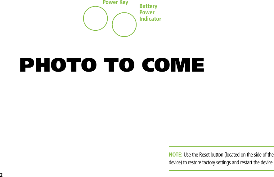 Power Key BatteryPower IndicatorNOTE: Use the Reset button (located on the side of the device) to restore factory settings and restart the device.PHOTO TO COME2