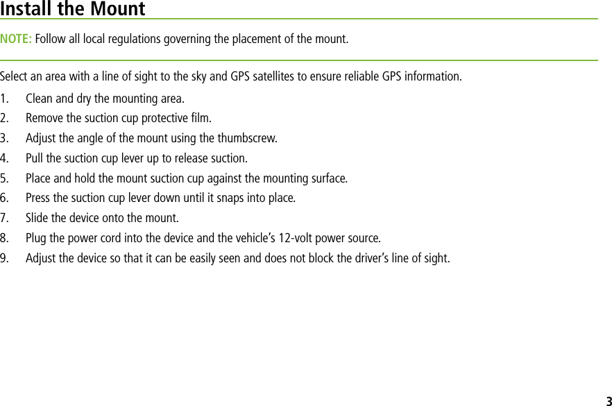 Install the MountNOTE: Follow all local regulations governing the placement of the mount. Select an area with a line of sight to the sky and GPS satellites to ensure reliable GPS information.1. Clean and dry the mounting area.2. Remove the suction cup protective ﬁlm.3. Adjust the angle of the mount using the thumbscrew.4. Pull the suction cup lever up to release suction.5. Place and hold the mount suction cup against the mounting surface.6. Press the suction cup lever down until it snaps into place.7. Slide the device onto the mount.8. Plug the power cord into the device and the vehicle’s 12-volt power source.9. Adjust the device so that it can be easily seen and does not block the driver’s line of sight.3