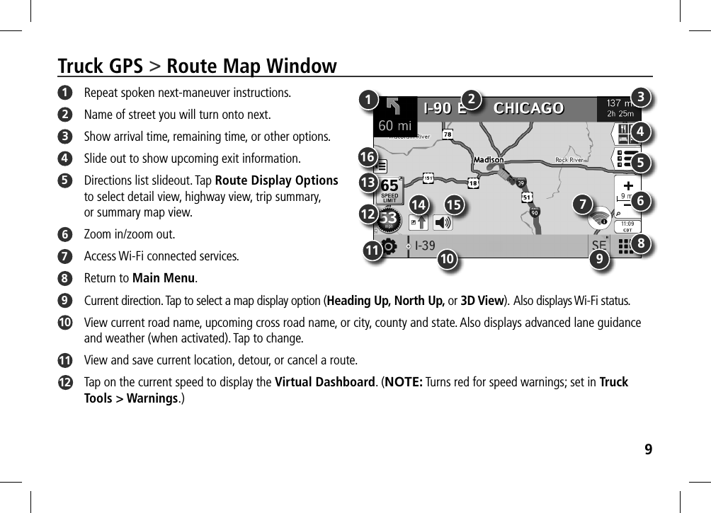 9Truck GPS &gt; Route Map Window1  Repeat spoken next-maneuver instructions.2  Name of street you will turn onto next.3  Show arrival time, remaining time, or other options. 4  Slide out to show upcoming exit information.5  Directions list slideout. Tap Route Display Options  to select detail view, highway view, trip summary,  or summary map view. 6  Zoom in/zoom out.7  Access Wi-Fi connected services. 8  Return to Main Menu.9  Current direction. Tap to select a map display option (Heading Up, North Up, or 3D View). Also displays Wi-Fi status.10   View current road name, upcoming cross road name, or city, county and state. Also displays advanced lane guidance and weather (when activated). Tap to change. 11   View and save current location, detour, or cancel a route.12   Tap on the current speed to display the Virtual Dashboard. (NOTE: Turns red for speed warnings; set in Truck Tools &gt; Warnings.)134568792101112 14131615